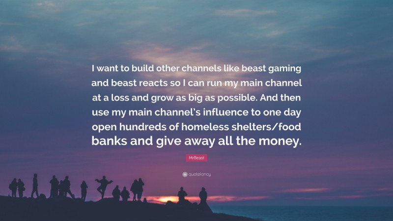 MrBeast Quote: “I want to build other channels like beast gaming and beast reacts so I can run my main channel at a loss and grow as big as possible. And then use my main channel’s influence to one day open hundreds of homeless shelters/food banks and give away all the money.”