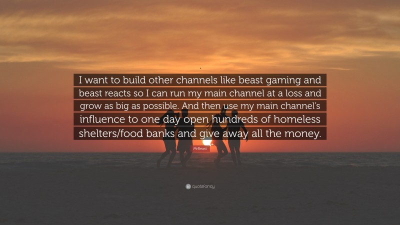 MrBeast Quote: “I want to build other channels like beast gaming and beast reacts so I can run my main channel at a loss and grow as big as possible. And then use my main channel’s influence to one day open hundreds of homeless shelters/food banks and give away all the money.”