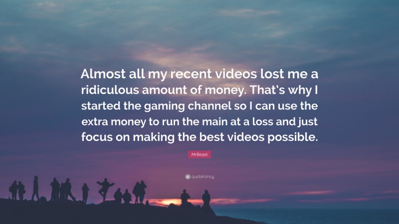 MrBeast Quote: “Almost all my recent videos lost me a ridiculous amount of money. That’s why I started the gaming channel so I can use the extra money to run the main at a loss and just focus on making the best videos possible.”