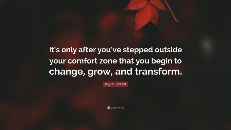 Roy T. Bennett Quote: “It’s only after you’ve stepped outside your comfort zone that you begin to change, grow, and transform.”