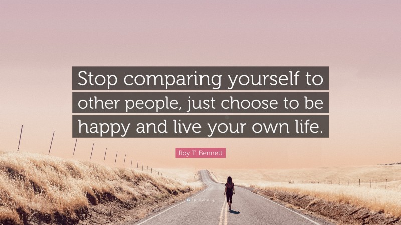 Roy T. Bennett Quote: “Stop comparing yourself to other people, just choose to be happy and live your own life.”
