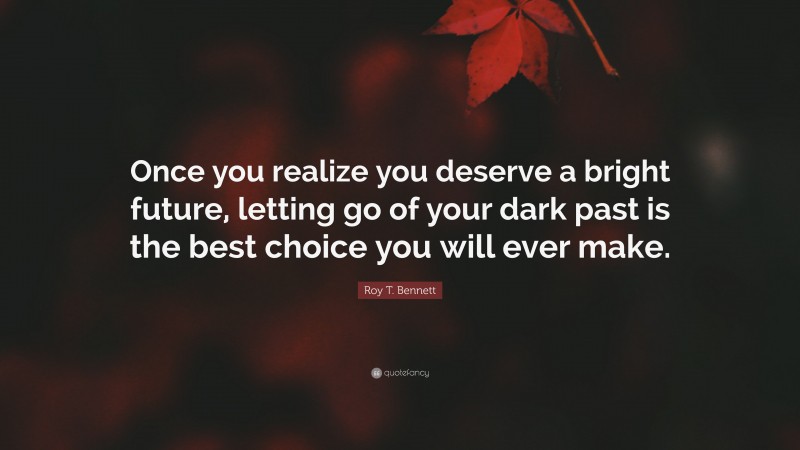 Roy T. Bennett Quote: “Once you realize you deserve a bright future, letting go of your dark past is the best choice you will ever make.”