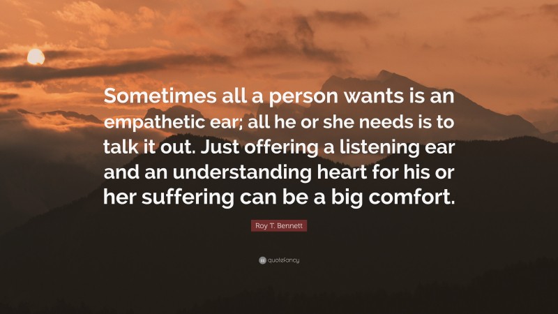 Roy T. Bennett Quote: “Sometimes all a person wants is an empathetic ear; all he or she needs is to talk it out. Just offering a listening ear and an understanding heart for his or her suffering can be a big comfort.”