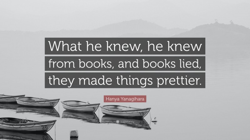 Hanya Yanagihara Quote: “What he knew, he knew from books, and books lied, they made things prettier.”
