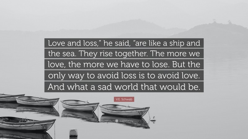 V.E. Schwab Quote: “Love and loss,” he said, “are like a ship and the sea. They rise together. The more we love, the more we have to lose. But the only way to avoid loss is to avoid love. And what a sad world that would be.”