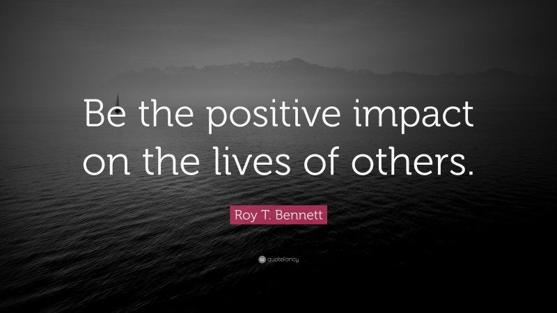 Roy T. Bennett Quote: “Be the positive impact on the lives of others.”