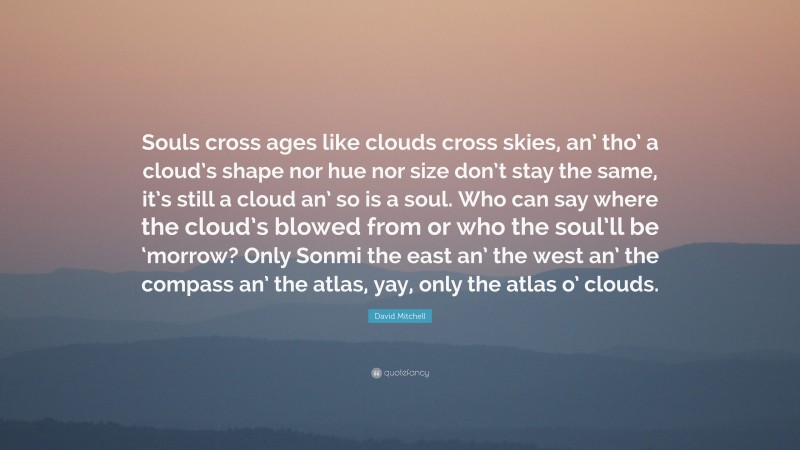 David Mitchell Quote: “Souls cross ages like clouds cross skies, an’ tho’ a cloud’s shape nor hue nor size don’t stay the same, it’s still a cloud an’ so is a soul. Who can say where the cloud’s blowed from or who the soul’ll be ‘morrow? Only Sonmi the east an’ the west an’ the compass an’ the atlas, yay, only the atlas o’ clouds.”