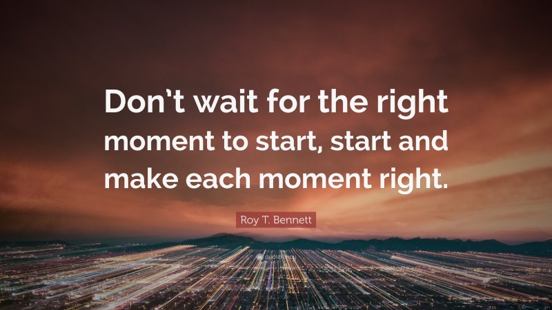 Roy T. Bennett Quote: “Don’t wait for the right moment to start, start and make each moment right.”