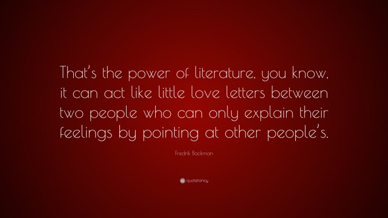 Fredrik Backman Quote: “That’s the power of literature, you know, it can act like little love letters between two people who can only explain their feelings by pointing at other people’s.”