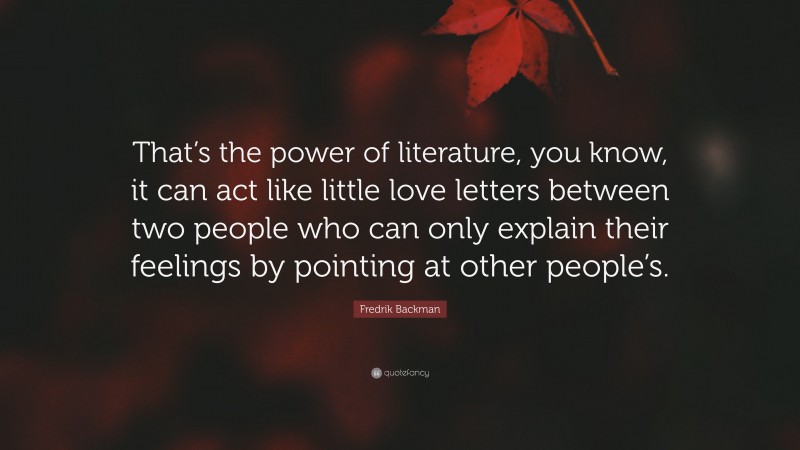 Fredrik Backman Quote: “That’s the power of literature, you know, it can act like little love letters between two people who can only explain their feelings by pointing at other people’s.”