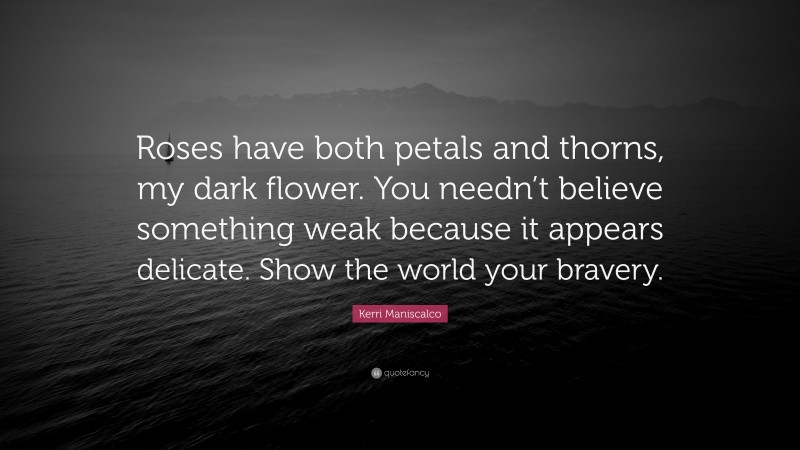 Kerri Maniscalco Quote: “Roses have both petals and thorns, my dark flower. You needn’t believe something weak because it appears delicate. Show the world your bravery.”