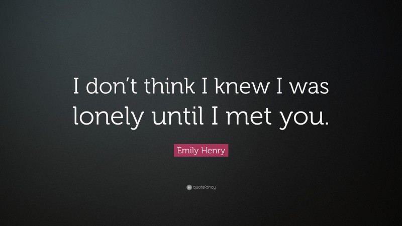 Emily Henry Quote: “I don’t think I knew I was lonely until I met you.”