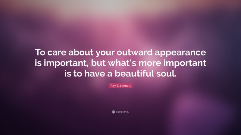 Roy T. Bennett Quote: “To care about your outward appearance is important, but what’s more important is to have a beautiful soul.”