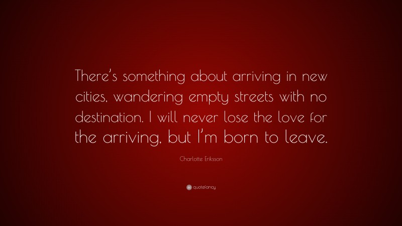 Charlotte Eriksson Quote: “There’s something about arriving in new cities, wandering empty streets with no destination. I will never lose the love for the arriving, but I’m born to leave.”