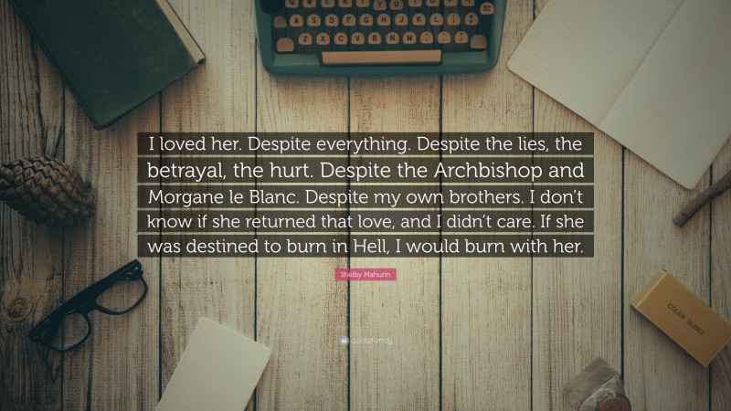 Shelby Mahurin Quote: “I loved her. Despite everything. Despite the lies, the betrayal, the hurt. Despite the Archbishop and Morgane le Blanc. Despite my own brothers. I don’t know if she returned that love, and I didn’t care. If she was destined to burn in Hell, I would burn with her.”