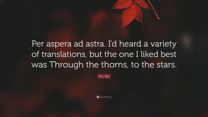 M.L. Rio Quote: “Per aspera ad astra. I’d heard a variety of translations, but the one I liked best was Through the thorns, to the stars.”