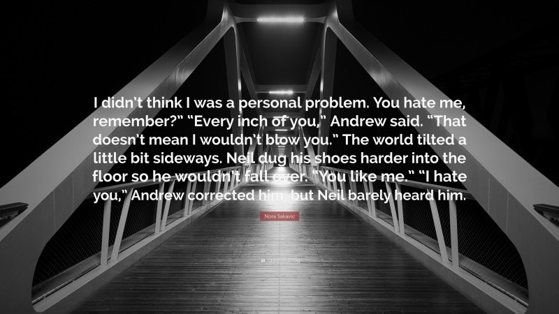 Nora Sakavic Quote: “I didn’t think I was a personal problem. You hate me, remember?” “Every inch of you,” Andrew said. “That doesn’t mean I wouldn’t blow you.” The world tilted a little bit sideways. Neil dug his shoes harder into the floor so he wouldn’t fall over. “You like me.” “I hate you,” Andrew corrected him, but Neil barely heard him.”
