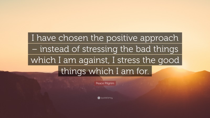 Peace Pilgrim Quote: “I have chosen the positive approach – instead of stressing the bad things which I am against, I stress the good things which I am for.”