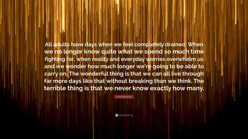 Fredrik Backman Quote: “All adults have days when we feel completely drained. When we no longer know quite what we spend so much time fighting for, when reality and everyday worries overwhelm us and we wonder how much longer we’re going to be able to carry on. The wonderful thing is that we can all live through far more days like that without breaking than we think. The terrible thing is that we never know exactly how many.”