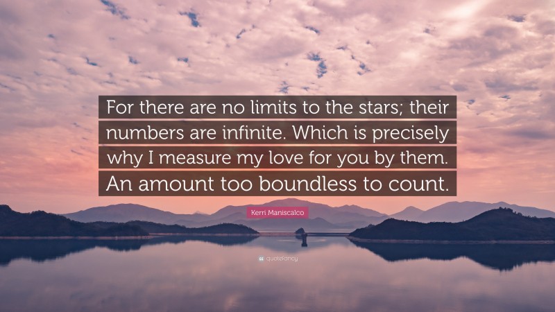 Kerri Maniscalco Quote: “For there are no limits to the stars; their numbers are infinite. Which is precisely why I measure my love for you by them. An amount too boundless to count.”