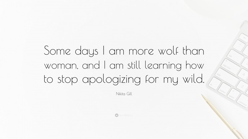 Nikita Gill Quote: “Some days I am more wolf than woman, and I am still learning how to stop apologizing for my wild.”