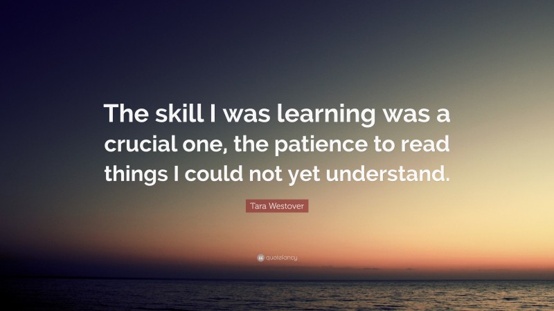 Tara Westover Quote: “The skill I was learning was a crucial one, the patience to read things I could not yet understand.”