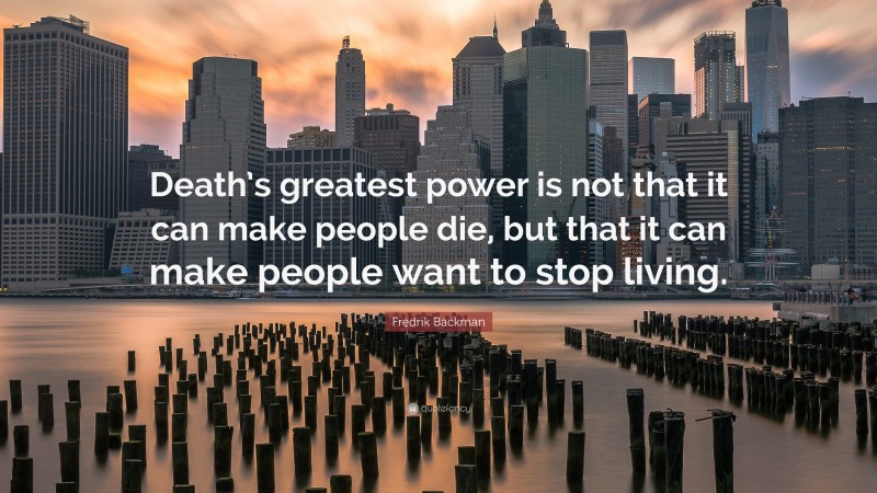 Fredrik Backman Quote: “Death’s greatest power is not that it can make people die, but that it can make people want to stop living.”