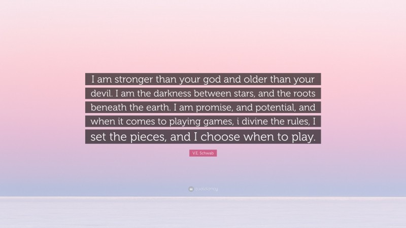 V.E. Schwab Quote: “I am stronger than your god and older than your devil. I am the darkness between stars, and the roots beneath the earth. I am promise, and potential, and when it comes to playing games, i divine the rules, I set the pieces, and I choose when to play.”