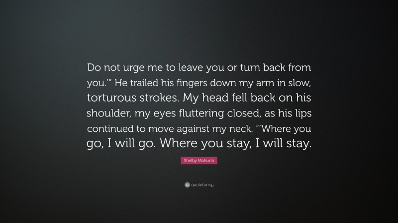 Shelby Mahurin Quote: “Do not urge me to leave you or turn back from you.’” He trailed his fingers down my arm in slow, torturous strokes. My head fell back on his shoulder, my eyes fluttering closed, as his lips continued to move against my neck. “’Where you go, I will go. Where you stay, I will stay.”