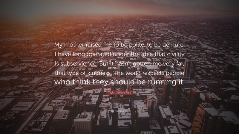 Taylor Jenkins Reid Quote: “My mother raised me to be polite, to be demure. I have long operated under the idea that civility is subservience. But it hasn’t gotten me very far, that type of kindness. The world respects people who think they should be running it.”