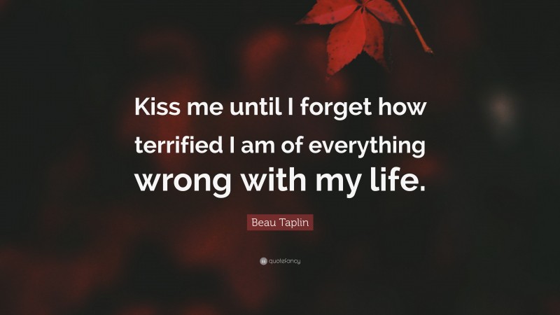 Beau Taplin Quote: “Kiss me until I forget how terrified I am of everything wrong with my life.”