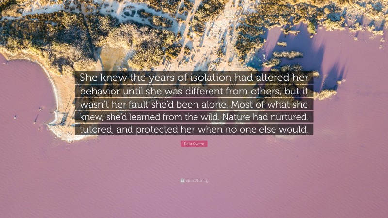 Delia Owens Quote: “She knew the years of isolation had altered her behavior until she was different from others, but it wasn’t her fault she’d been alone. Most of what she knew, she’d learned from the wild. Nature had nurtured, tutored, and protected her when no one else would.”