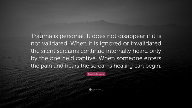 Danielle Bernock Quote: “Trauma is personal. It does not disappear if it is not validated. When it is ignored or invalidated the silent screams continue internally heard only by the one held captive. When someone enters the pain and hears the screams healing can begin.”