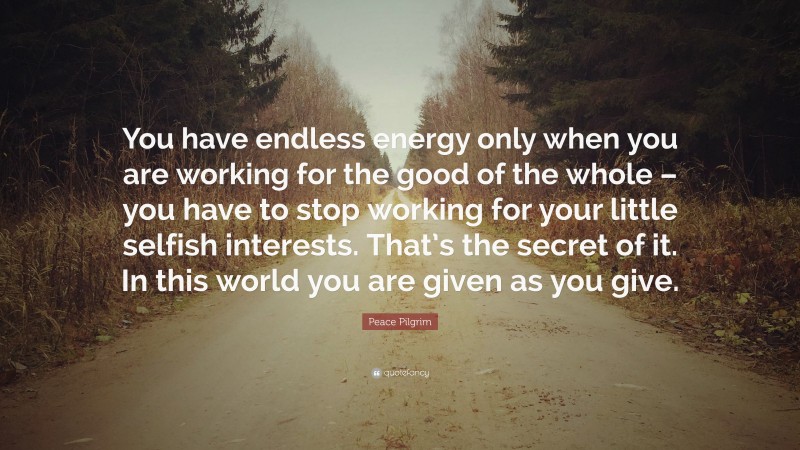 Peace Pilgrim Quote: “You have endless energy only when you are working for the good of the whole – you have to stop working for your little selfish interests. That’s the secret of it. In this world you are given as you give.”