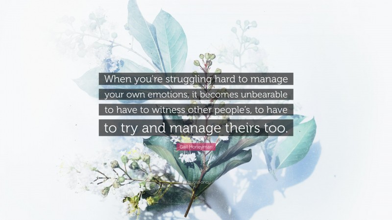 Gail Honeyman Quote: “When you’re struggling hard to manage your own emotions, it becomes unbearable to have to witness other people’s, to have to try and manage theirs too.”