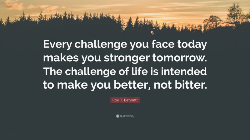 Roy T. Bennett Quote: “Every challenge you face today makes you stronger tomorrow. The challenge of life is intended to make you better, not bitter.”