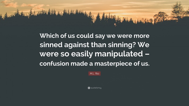 M.L. Rio Quote: “Which of us could say we were more sinned against than sinning? We were so easily manipulated – confusion made a masterpiece of us.”