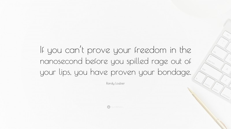 Randy Loubier Quote: “If you can’t prove your freedom in the nanosecond before you spilled rage out of your lips, you have proven your bondage.”