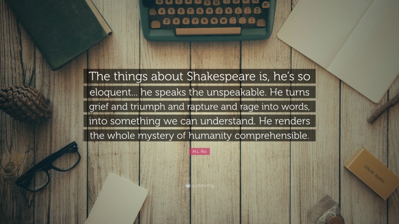 M.L. Rio Quote: “The things about Shakespeare is, he’s so eloquent... he speaks the unspeakable. He turns grief and triumph and rapture and rage into words, into something we can understand. He renders the whole mystery of humanity comprehensible.”