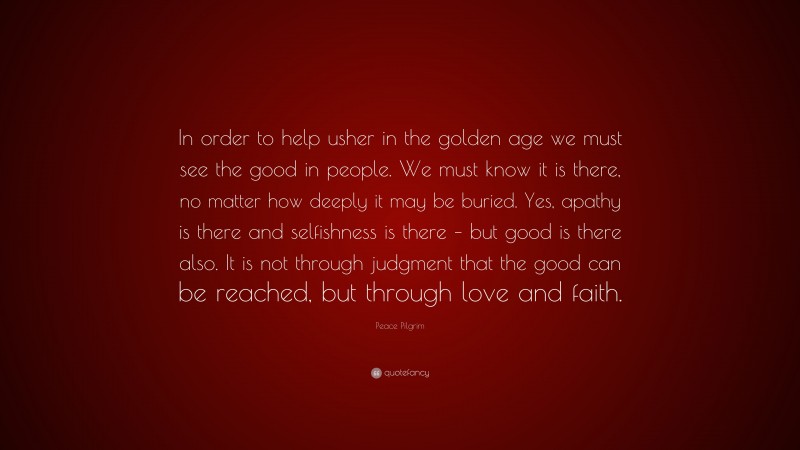 Peace Pilgrim Quote: “In order to help usher in the golden age we must see the good in people. We must know it is there, no matter how deeply it may be buried. Yes, apathy is there and selfishness is there – but good is there also. It is not through judgment that the good can be reached, but through love and faith.”