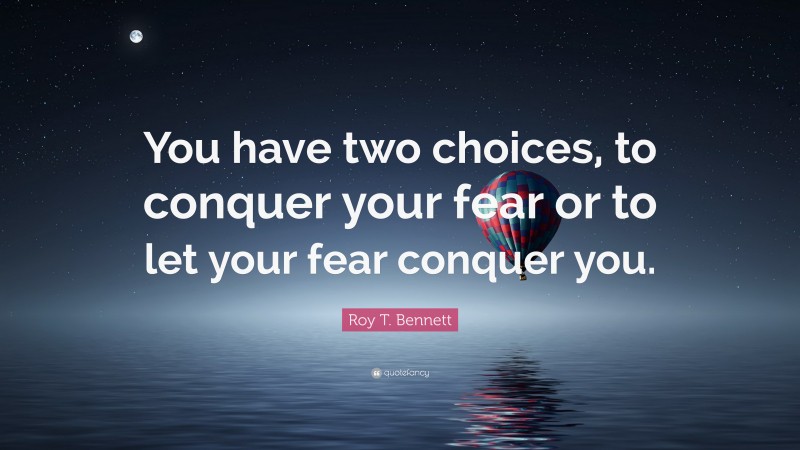 Roy T. Bennett Quote: “You have two choices, to conquer your fear or to let your fear conquer you.”