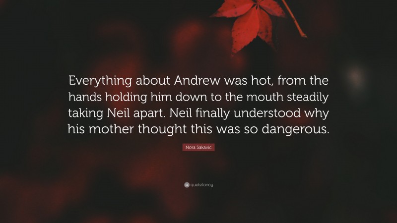 Nora Sakavic Quote: “Everything about Andrew was hot, from the hands holding him down to the mouth steadily taking Neil apart. Neil finally understood why his mother thought this was so dangerous.”