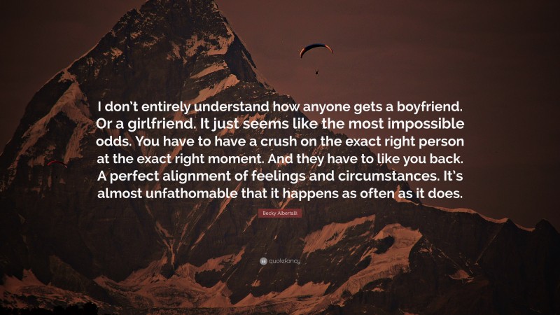 Becky Albertalli Quote: “I don’t entirely understand how anyone gets a boyfriend. Or a girlfriend. It just seems like the most impossible odds. You have to have a crush on the exact right person at the exact right moment. And they have to like you back. A perfect alignment of feelings and circumstances. It’s almost unfathomable that it happens as often as it does.”