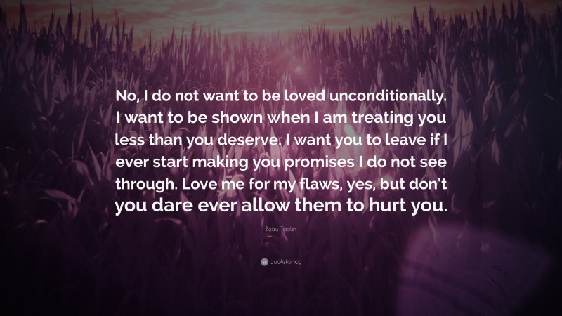 Beau Taplin Quote: “No, I do not want to be loved unconditionally. I want to be shown when I am treating you less than you deserve. I want you to leave if I ever start making you promises I do not see through. Love me for my flaws, yes, but don’t you dare ever allow them to hurt you.”