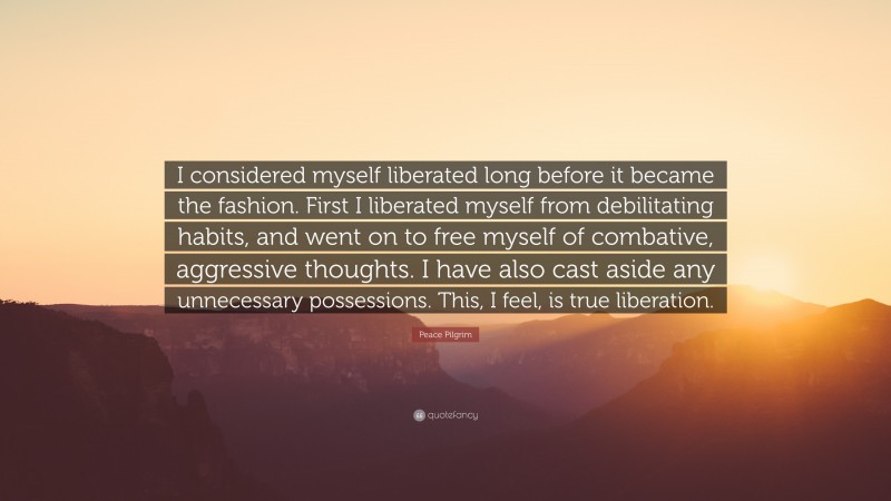 Peace Pilgrim Quote: “I considered myself liberated long before it became the fashion. First I liberated myself from debilitating habits, and went on to free myself of combative, aggressive thoughts. I have also cast aside any unnecessary possessions. This, I feel, is true liberation.”