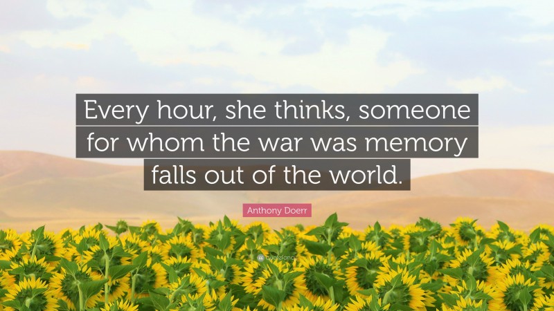 Anthony Doerr Quote: “Every hour, she thinks, someone for whom the war was memory falls out of the world.”