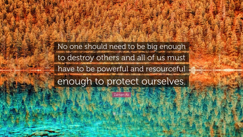 Zaman Ali Quote: “No one should need to be big enough to destroy others and all of us must have to be powerful and resourceful enough to protect ourselves.”