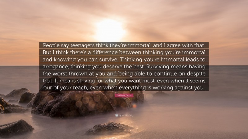 Francesca Zappia Quote: “People say teenagers think they’re immortal, and I agree with that. But I think there’s a difference between thinking you’re immortal and knowing you can survive. Thinking you’re immortal leads to arrogance, thinking you deserve the best. Surviving means having the worst thrown at you and being able to continue on despite that. It means striving for what you want most, even when it seems our of your reach, even when everything is working against you.”