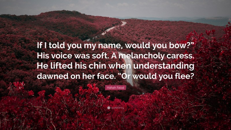 Hafsah Faizal Quote: “If I told you my name, would you bow?” His voice was soft. A melancholy caress. He lifted his chin when understanding dawned on her face. “Or would you flee?”