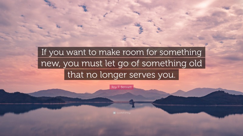 Roy T. Bennett Quote: “If you want to make room for something new, you must let go of something old that no longer serves you.”